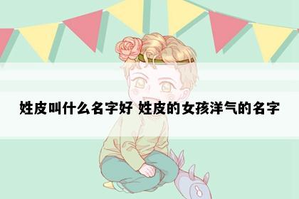 姓皮叫什么名字好 姓皮的女孩洋气的名字